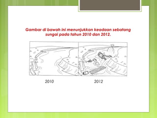 Gambar di bawah ini menunjukkan keadaan sebatang
sungai pada tahun 2010 dan 2012.
2010 2012
 