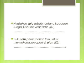  Nyatakan satu sebab tentang keadaan
sungai Q in the year 2012. (K1)
………………………………………………..
 Tulis satu pemerhatian lain untuk
menyokong jawapan di atas. (K3)
………………………………………………..
 