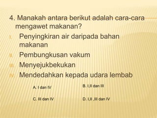 4. Manakah antara berikut adalah cara-cara
    mengawet makanan?
I. Penyingkiran air daripada bahan
     makanan
II. Pembungkusan vakum

III. Menyejukbekukan

IV. Mendedahkan kepada udara lembab

       A. I dan IV     B. I,II dan III


       C. III dan IV   D. I,II ,III dan IV
 