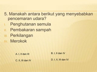 5. Manakah antara berikut yang menyebabkan
    pencemaran udara?
I. Penghutanan semula
II. Pembakaran sampah
III. Perkilangan
IV. Merokok



     A. I, II dan III    B. I, II dan IV


     C. II, III dan IV   D. I, II, III dan IV
 