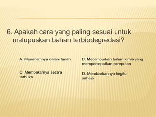 6. Apakah cara yang paling sesuai untuk
  melupuskan bahan terbiodegredasi?

    A. Menanamnya dalam tanah   B. Mecampurkan bahan kimia yang
                                mempercepatkan pereputan

    C. Membakarnya secara       D. Membiarkannya begitu
    terbuka                     sahaja
 
