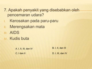 7. Apakah penyakit yang disebabkan oleh
    pencemaran udara?
I. Kerosakan pada paru-paru

II. Merengsakan mata

III. AIDS

IV. Kudis buta


     A. I, II, III, dan IV   B. I, II, dan III

     C. I dan II             D. I, III, dan IV
 