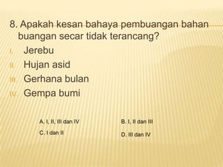 8. Apakah kesan bahaya pembuangan bahan
    buangan secar tidak terancang?
I. Jerebu

II. Hujan asid

III. Gerhana bulan

IV. Gempa bumi


     A. I, II, III dan IV   B. I, II dan III

     C. I dan II            D. III dan IV
 