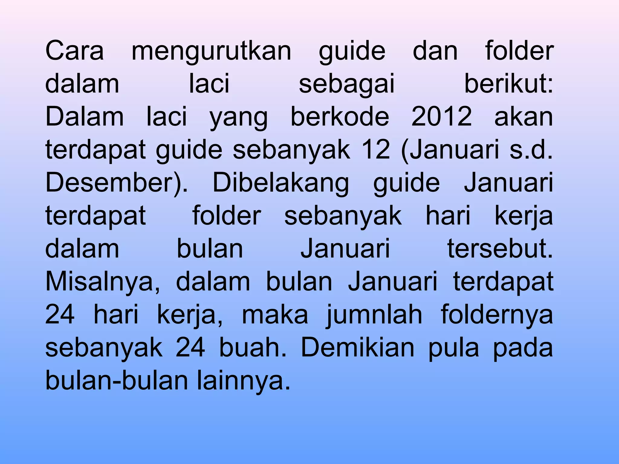 Cara mengurutkan guide dan folder
dalam laci sebagai berikut:
Dalam laci yang berkode 2012 akan
terdapat guide sebanyak 12 (Januari s.d.
Desember). Dibelakang guide Januari
terdapat folder sebanyak hari kerja
dalam bulan Januari tersebut.
Misalnya, dalam bulan Januari terdapat
24 hari kerja, maka jumnlah foldernya
sebanyak 24 buah. Demikian pula pada
bulan-bulan lainnya.
 