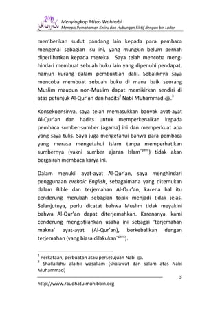 Menyingkap Mitos Wahhabi
         Menepis Pemahaman Keliru dan Hubungan Fiktif dengan bin Laden


memberikan sudut pandang lain kepada para pembaca
mengenai sebagian isu ini, yang mungkin belum pernah
diperlihatkan kepada mereka. Saya telah mencoba meng-
hindari membuat sebuah buku lain yang dipenuhi pendapat,
namun kurang dalam pembuktian dalil. Sebaliknya saya
mencoba membuat sebuah buku di mana baik seorang
Muslim maupun non-Muslim dapat memikirkan sendiri di
atas petunjuk Al-Qur’an dan hadits2 Nabi Muhammad s.3

Konsekuensinya, saya telah memasukkan banyak ayat-ayat
Al-Qur’an dan hadits untuk memperkenalkan kepada
pembaca sumber-sumber (agama) ini dan memperkuat apa
yang saya tulis. Saya juga mengetahui bahwa para pembaca
yang merasa mengetahui Islam tanpa memperhatikan
sumbernya (yakni sumber ajaran Islam–pent) tidak akan
bergairah membaca karya ini.

Dalam menukil ayat-ayat Al-Qur’an, saya menghindari
penggunaan archaic English, sebagaimana yang ditemukan
dalam Bible dan terjemahan Al-Qur’an, karena hal itu
cenderung merubah sebagian topik menjadi tidak jelas.
Selanjutnya, perlu dicatat bahwa Muslim tidak meyakini
bahwa Al-Qur’an dapat diterjemahkan. Karenanya, kami
cenderung mengistilahkan usaha ini sebagai ‘terjemahan
makna’ ayat-ayat (Al-Qur’an), berkebalikan dengan
terjemahan (yang biasa dilakukan–pent).

2
 Perkataan, perbuatan atau persetujuan Nabi s.
3
  Shallallahu alaihii wasallam (shalawat dan salam atas Nabi
Muhammad)
                                                                         3
http://www.raudhatulmuhibbin.org
 