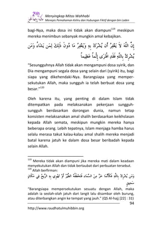 Menyingkap Mitos Wahhabi
           Menepis Pemahaman Keliru dan Hubungan Fiktif dengan bin Laden


bagi-Nya, maka dosa ini tidak akan diampuni119 meskipun
mereka menimbun sebanyak mungkin amal kebajikan.




“Sesungguhnya Allah tidak akan mengampuni dosa syirik, dan
Dia mengampuni segala dosa yang selain dari (syirik) itu, bagi
siapa yang dikehendaki-Nya. Barangsiapa yang memper-
sekutukan Allah, maka sungguh ia telah berbuat dosa yang
besar.”120

Oleh karena itu, yang penting di dalam Islam tidak
ditempatkan pada melaksanakan pekerjaan sungguh-
sungguh berdasarkan dorongan dunia, namun tetap
konsisten melaksanakan amal shalih berdasarkan keikhslasan
kepada Allah semata, meskipun mungkin mereka hanya
beberapa orang. Lebih tepatnya, Islam menjaga hamba harus
selalu merasa takut kalau-kalau amal shalih mereka menjadi
batal karena jatuh ke dalam dosa besar beribadah kepada
selain Allah.

119
    Mereka tidak akan diampuni jika mereka mati dalam keadaan
menyekutukan Allah dan tidak bertaubat dari perbuatan tersebut.
120
    Allah berfirman:



“Barangsiapa mempersekutukan sesuatu dengan Allah, maka
adalah ia seolah-olah jatuh dari langit lalu disambar oleh burung,
atau diterbangkan angin ke tempat yang jauh.” (QS Al-hajj [22] : 31)
                                                                           94
http://www.raudhatulmuhibbin.org
 