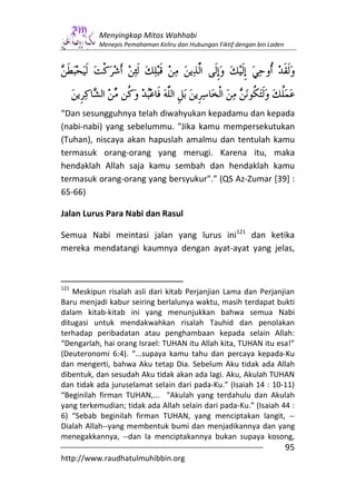 Menyingkap Mitos Wahhabi
           Menepis Pemahaman Keliru dan Hubungan Fiktif dengan bin Laden




“Dan sesungguhnya telah diwahyukan kepadamu dan kepada
(nabi-nabi) yang sebelummu. "Jika kamu mempersekutukan
(Tuhan), niscaya akan hapuslah amalmu dan tentulah kamu
termasuk orang-orang yang merugi. Karena itu, maka
hendaklah Allah saja kamu sembah dan hendaklah kamu
termasuk orang-orang yang bersyukur".” (QS Az-Zumar [39] :
65-66)

Jalan Lurus Para Nabi dan Rasul

Semua Nabi meintasi jalan yang lurus ini121 dan ketika
mereka mendatangi kaumnya dengan ayat-ayat yang jelas,



121
   Meskipun risalah asli dari kitab Perjanjian Lama dan Perjanjian
Baru menjadi kabur seiring berlalunya waktu, masih terdapat bukti
dalam kitab-kitab ini yang menunjukkan bahwa semua Nabi
ditugasi untuk mendakwahkan risalah Tauhid dan penolakan
terhadap peribadatan atau penghambaan kepada selain Allah:
“Dengarlah, hai orang Israel: TUHAN itu Allah kita, TUHAN itu esa!”
(Deuteronomi 6:4). “...supaya kamu tahu dan percaya kepada-Ku
dan mengerti, bahwa Aku tetap Dia. Sebelum Aku tidak ada Allah
dibentuk, dan sesudah Aku tidak akan ada lagi. Aku, Akulah TUHAN
dan tidak ada juruselamat selain dari pada-Ku.” (Isaiah 14 : 10-11)
“Beginilah firman TUHAN,... "Akulah yang terdahulu dan Akulah
yang terkemudian; tidak ada Allah selain dari pada-Ku.” (Isaiah 44 :
6) “Sebab beginilah firman TUHAN, yang menciptakan langit, --
Dialah Allah--yang membentuk bumi dan menjadikannya dan yang
menegakkannya, --dan Ia menciptakannya bukan supaya kosong,
                                                                           95
http://www.raudhatulmuhibbin.org
 