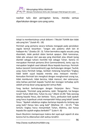 Menyingkap Mitos Wahhabi
          Menepis Pemahaman Keliru dan Hubungan Fiktif dengan bin Laden


nasihat tulis dan peringatan keras,                  mereka       semua
diperlakukan dengan cara yang sama.




tetapi Ia membentuknya untuk didiami--:"Akulah TUHAN dan tidak
ada yang lain.” (Isaiah 45 : 18)
Perintah yang pertama secara terbuka mengajak pada penolakan
segala bentuk kesyirikan: “Jangan ada padamu allah lain di
hadapan-Ku.” (Exodus 20 : 3). Tuhan bermakna segala sesuatu yang
disembah, tidak perduli dalan bentuk apapun. Oleh karenanya,
tidak ada satupun dari apa-apa yang disembah atau ditaati (yang
diambil sebagai tuhan) memiliki hak sebagai Tuhan. Karena ini
merupakan Perintah pertama (first Commandment), tentu saja itu
merupakan langkah awal dakwah Musa kepada kaumnya. Perintah
kedua (second Commandment) juga berhubungan dengan Tauhid,
yang mana Perintah ketiga, kembali melarang kesyirikan.”Engkau
tidak boleh sujud kepada mereka atau melayani mereka.”
Kemudian Perintah lain mengikuti dengan menghormati orang tua,
tidak membunuh, tidak berzina, tidak mencuri, dan seterusnya.
Jelas bahwa perintah kepada Tauhid dan larangan terhadap syirik
adalah prinsip dasar yang agung dari semua Nabi.
Yang berikut berhubungan dengan Perjanjian Baru: “Yesus
menjawab, "Perintah yang pertama, ialah: 'Dengarlah, hai bangsa
Israel! Tuhan Allah kita, Tuhan itu esa.” (Mark 12:29) “Ada seorang
datang kepada Yesus, dan berkata: "Guru, perbuatan baik apakah
yang harus kuperbuat untuk memperoleh hidup yang kekal? Jawab
Yesus: "Apakah sebabnya engkau bertanya kepada-Ku tentang apa
yang baik? Hanya Satu yang baik” (Mathew 19 : 16-17). “"Ada
tertulis: Engkau harus menyembah Tuhan, Allahmu, dan hanya
kepada Dia sajalah engkau berbakti!"” (Luke 4 : 8)
Kaum Muslimin mempercayai makna dari ayat-ayat seperti di atas
karena hal itu dibenarkan oleh wahyu terakhir.
                                                                          96
http://www.raudhatulmuhibbin.org
 