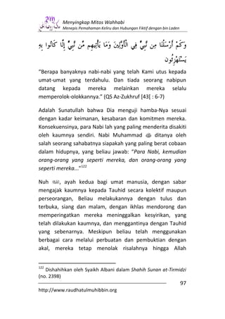 Menyingkap Mitos Wahhabi
          Menepis Pemahaman Keliru dan Hubungan Fiktif dengan bin Laden




“Berapa banyaknya nabi-nabi yang telah Kami utus kepada
umat-umat yang terdahulu. Dan tiada seorang nabipun
datang kepada mereka melainkan mereka selalu
memperolok-olokkannya.” (QS Az-Zukhruf [43[ : 6-7)

Adalah Sunatullah bahwa Dia menguji hamba-Nya sesuai
dengan kadar keimanan, kesabaran dan komitmen mereka.
Konsekuensinya, para Nabi lah yang paling menderita disakiti
oleh kaumnya sendiri. Nabi Muhammad s ditanya oleh
salah seorang sahabatnya siapakah yang paling berat cobaan
dalam hidupnya, yang beliau jawab: “Para Nabi, kemudian
orang-orang yang seperti mereka, dan orang-orang yang
seperti mereka...”122

Nuh      , ayah kedua bagi umat manusia, dengan sabar
mengajak kaumnya kepada Tauhid secara kolektif maupun
perseorangan, Beliau melakukannya dengan tulus dan
terbuka, siang dan malam, dengan ikhlas mendorong dan
memperingatkan mereka meninggalkan kesyirikan, yang
telah dilakukan kaumnya, dan menggantinya dengan Tauhid
yang sebenarnya. Meskipun beliau telah menggunakan
berbagai cara melalui perbuatan dan pembuktian dengan
akal, mereka tetap menolak risalahnya hingga Allah


122
   Dishahihkan oleh Syaikh Albani dalam Shahih Sunan at-Tirmidzi
(no. 2398)
                                                                          97
http://www.raudhatulmuhibbin.org
 