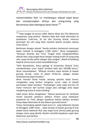 Menyingkap Mitos Wahhabi
           Menepis Pemahaman Keliru dan Hubungan Fiktif dengan bin Laden


memerintahkan Nuh       membangun sebuah kapal besar
dan memperisapkan dirinya dan orang-orang yang
bersamanya akan datangnya banjir besar.123


123
   Pada tanggal 16 Januari 1994, Martin Wroe dari The Observers
melaporkan yang berikut: “Bahtera Nabi Nuh telah ditemukan di
perbatasan Turki-Iran, 32 km dari Gunung Ararat, menurut
pemimpin tim ahli yang telah meneliti daerah tersebut selama
enam tahun.”
Berkenaan dengan sebuah “benda terkubur berbentuk menerupai
kapal, terletak di ketinggian 2.300 meter,” Wroe mengatakan:
“Ilmuwan Amerika dan Timur Tengah telah menghidentifikasi
sebuah batu yang sangat besar dengan lubang terukir di ujung yang
satu, yang mereka yakini sebagai ‘batu jangkar’, ditarik di belakang
kapal di zaman kuno untuk menstabilkannya.”
“Salih Bayraktutan, ketua geologi di Universitas Ataturk Turki,
memperkirakan umur ‘kapal’ tersebut lebih dari 100.000 tahun,”
Wroe menambahkan. “Wilayah tersebut tepat berada di bawah
gunung Al-Judi, nama di dalam Al-Qur’an sebagai tempat
terdamparnya kapal tersebut.”
Wroe menukil David Fasold, seorang spesialis kapal karam,
mengatakan yang berikut mengenai survei radar di bawah
permukaan kapal tersebut: “Perbadingan radar pada kira-kira 25
meter menurun dari buritan sangat jelas sehingga anda dapat
menghitung lantai di antara dinding.”
Lebih lanjut, Wroe mengatakan: “Namun penemuan itu membuat
marah sejumlah pemburu bahtera Kristen yang melakukan
perjalanan ke Turki, dengan keyakinan bahwa bahtera tersebut
hanya dapat ditemukan di atas Mount (puncak) Ararat.”
Tanpa memandang apakah kapal kuno ini yang kebetulan berada
di ketinggian 2300 meter... tepat berada di bawah gunung Al-Judi
adalah benar bahterah Nuh atau kapal kuno lainnya pada gunung
dengan nama yang identik, Muslim memiliki keyakinan sejati akan
kebenaran ayat berikut:
                                                                           98
http://www.raudhatulmuhibbin.org
 