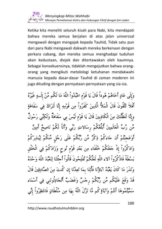 Menyingkap Mitos Wahhabi
         Menepis Pemahaman Keliru dan Hubungan Fiktif dengan bin Laden


Ketika kita meneliti seluruh kisah para Nabi, kita mendapati
bahwa mereka semua berjalan di atas jalan universsal
mengawali dengan mengajak kepada Tauhid, Tidak satu pun
dari para Nabi mengawali dakwah mereka berkenaan dengan
perkara cabang, dan mereka semua menghadapi tuduhan
akan kedustaan, diejek dan ditertawakan oleh kaumnya.
Sebagai konsekuensinya, tidaklah mengejutkan bahwa orang-
orang yang mengikuti metolologi ketuhanan mendakwahi
manusia kepada dasar-dasar Tauhid di zaman moderen ini
juga dituding dengan pernyataan-pernyataan yang sia-sia.




                                                                    100
http://www.raudhatulmuhibbin.org
 