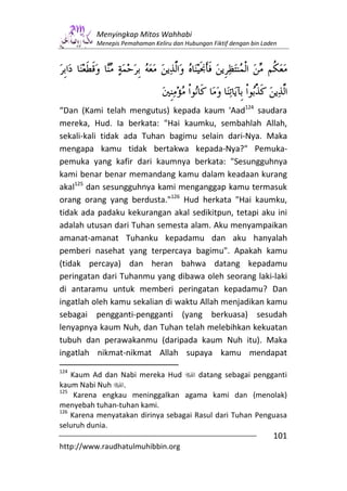 Menyingkap Mitos Wahhabi
          Menepis Pemahaman Keliru dan Hubungan Fiktif dengan bin Laden




“Dan (Kami telah mengutus) kepada kaum 'Aad124 saudara
mereka, Hud. Ia berkata: "Hai kaumku, sembahlah Allah,
sekali-kali tidak ada Tuhan bagimu selain dari-Nya. Maka
mengapa kamu tidak bertakwa kepada-Nya?" Pemuka-
pemuka yang kafir dari kaumnya berkata: "Sesungguhnya
kami benar benar memandang kamu dalam keadaan kurang
akal125 dan sesungguhnya kami menganggap kamu termasuk
orang orang yang berdusta."126 Hud herkata "Hai kaumku,
tidak ada padaku kekurangan akal sedikitpun, tetapi aku ini
adalah utusan dari Tuhan semesta alam. Aku menyampaikan
amanat-amanat Tuhanku kepadamu dan aku hanyalah
pemberi nasehat yang terpercaya bagimu". Apakah kamu
(tidak percaya) dan heran bahwa datang kepadamu
peringatan dari Tuhanmu yang dibawa oleh seorang laki-laki
di antaramu untuk memberi peringatan kepadamu? Dan
ingatlah oleh kamu sekalian di waktu Allah menjadikan kamu
sebagai pengganti-pengganti (yang berkuasa) sesudah
lenyapnya kaum Nuh, dan Tuhan telah melebihkan kekuatan
tubuh dan perawakanmu (daripada kaum Nuh itu). Maka
ingatlah nikmat-nikmat Allah supaya kamu mendapat
124
    Kaum Ad dan Nabi mereka Hud        datang sebagai pengganti
kaum Nabi Nuh .
125
     Karena engkau meninggalkan agama kami dan (menolak)
menyebah tuhan-tuhan kami.
126
    Karena menyatakan dirinya sebagai Rasul dari Tuhan Penguasa
seluruh dunia.
                                                                     101
http://www.raudhatulmuhibbin.org
 