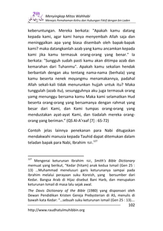 Menyingkap Mitos Wahhabi
          Menepis Pemahaman Keliru dan Hubungan Fiktif dengan bin Laden


keberuntungan. Mereka berkata: "Apakah kamu datang
kepada kami, agar kami hanya menyembah Allah saja dan
meninggalkan apa yang biasa disembah oleh bapak-bapak
kami? maka datangkanlah azab yang kamu ancamkan kepada
kami jika kamu termasuk orang-orang yang benar." Ia
berkata: "Sungguh sudah pasti kamu akan ditimpa azab dan
kemarahan dari Tuhanmu". Apakah kamu sekalian hendak
berbantah dengan aku tentang nama-nama (berhala) yang
kamu beserta nenek moyangmu menamakannya, padahal
Allah sekali-kali tidak menurunkan hujjah untuk itu? Maka
tunggulah (azab itu), sesungguhnya aku juga termasuk orang
yamg menunggu bersama kamu Maka kami selamatkan Hud
beserta orang-orang yang bersamanya dengan rahmat yang
besar dari Kami, dan Kami tumpas orang-orang yang
mendustakan ayat-ayat Kami, dan tiadalah mereka orang-
orang yang beriman.” (QS Al-A’raaf [7] : 65-72)

Contoh jelas lainnya penekanan para Nabi ditugaskan
mendakwahi manusia kepada Tauhid dapat ditemukan dalam
teladan bapak para Nabi, Ibrahim .127


127
    Mengenai keturunan Ibrahim          , Smith’s Bible Dictionary
memuat yang berikut, “Kedar (hitam) anak kedua Ismail (Gen 25 :
13) …Muhammad menelusuri garis keturunanya sampai pada
Ibrahim melalui perayaan suku Koreish, yang bersumber dari
Kedar. Bangsa Arab di Hijaz disebut Bani Harb, dan merupakan
keturunan Ismail di masa lalu sejak awal.
The Davis Dictionary of the Bible (1980) yang disponsori oleh
Dewan Pendidikan Kristen Gereja Prebysterian di AS, menulis di
bawah kata Kedar: “…sebuah suku keturunan ismail (Gen 25 : 13)….
                                                                     102
http://www.raudhatulmuhibbin.org
 