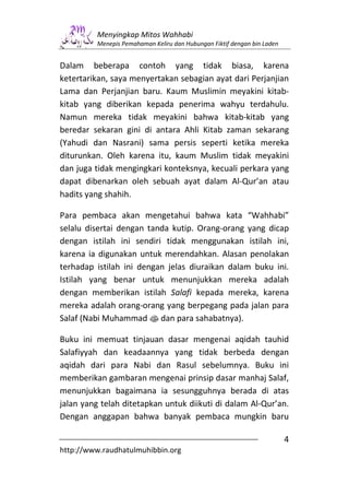 Menyingkap Mitos Wahhabi
         Menepis Pemahaman Keliru dan Hubungan Fiktif dengan bin Laden


Dalam beberapa contoh yang tidak biasa, karena
ketertarikan, saya menyertakan sebagian ayat dari Perjanjian
Lama dan Perjanjian baru. Kaum Muslimin meyakini kitab-
kitab yang diberikan kepada penerima wahyu terdahulu.
Namun mereka tidak meyakini bahwa kitab-kitab yang
beredar sekaran gini di antara Ahli Kitab zaman sekarang
(Yahudi dan Nasrani) sama persis seperti ketika mereka
diturunkan. Oleh karena itu, kaum Muslim tidak meyakini
dan juga tidak mengingkari konteksnya, kecuali perkara yang
dapat dibenarkan oleh sebuah ayat dalam Al-Qur’an atau
hadits yang shahih.

Para pembaca akan mengetahui bahwa kata “Wahhabi”
selalu disertai dengan tanda kutip. Orang-orang yang dicap
dengan istilah ini sendiri tidak menggunakan istilah ini,
karena ia digunakan untuk merendahkan. Alasan penolakan
terhadap istilah ini dengan jelas diuraikan dalam buku ini.
Istilah yang benar untuk menunjukkan mereka adalah
dengan memberikan istilah Salafi kepada mereka, karena
mereka adalah orang-orang yang berpegang pada jalan para
Salaf (Nabi Muhammad s dan para sahabatnya).

Buku ini memuat tinjauan dasar mengenai aqidah tauhid
Salafiyyah dan keadaannya yang tidak berbeda dengan
aqidah dari para Nabi dan Rasul sebelumnya. Buku ini
memberikan gambaran mengenai prinsip dasar manhaj Salaf,
menunjukkan bagaimana ia sesungguhnya berada di atas
jalan yang telah ditetapkan untuk diikuti di dalam Al-Qur’an.
Dengan anggapan bahwa banyak pembaca mungkin baru

                                                                         4
http://www.raudhatulmuhibbin.org
 