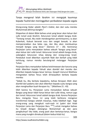 Menyingkap Mitos Wahhabi
          Menepis Pemahaman Keliru dan Hubungan Fiktif dengan bin Laden


Tanpa mengenal lelah Ibrahim         mengajak kaumnya
kepada Tauhid dan meninggalkan peribadatan kepada segala

Orang-orang Kedar adalah Plyni’s Cedrai, dan dari suku mereka
Muhammad akhirnya bangkit.”
Dilaporkan di dalam Bible bahwa umat yang besar akan keluar dari
sulbi Ismail anak Ibrahim. Keturunan Ismail adalah bangsa Arab:
“Tentang Ismael, Aku telah mendengarkan permintaanmu; ia akan
Kuberkati, Kubuat beranak cucu dan sangat banyak; ia akan
memperanakkan dua belas raja, dan Aku akan membuatnya
menjadi bangsa yang besar.” (Genesis 17 : 20). Karenanya
Perjanjian Lama menyatakan bahwa sebuah ‘bangsa yang besar’
akan keluar dari sulbi Ismail. Keturunan Ismail adalah bangsa Arab,
sedangkan keturunan ishaq datang dari orang-orang Israel.
Penduduk Israel diberikan sejumlah Nabi dan berkah yang tidak
terhitung, namun mereka berulang-kali melanggar Perjanjian
Tuhan.
Perjanjian Baru menyatakan bahwa keistimewaan dan karunia yang
telah diberikan kepada Yahudi akan diambil dari mereka dan
diberikan kepada bangsa besar lainnya. Gospell menurut Matthew
mengatakan bahwa Yesus telah diriwayatkan berkata kepada
mereka:
“Sebab itu, Aku berkata kepadamu, bahwa Kerajaan Allah akan
diambil dari padamu dan akan diberikan kepada suatu bangsa yang
akan menghasilkan buah Kerajaan itu. “ (Matthew 21 : 43)
Oleh karena itu, Penjanjian Lama menyatakan bahwa sebuah
Bangsa yang besar tidak hanya keluar dari sulbi Ishaq, namun juga
dari Ismail. Keturunan Ismail adalah bangsa Arab. Karena Perjanjian
Baru mengutip Yesus             yang telah berbicara mengenai
transformasi bangsa setelah masanya, maka tidakkah logis bagi
orang-orang yang mengikuti nash-nash ini (yakni dari kitab
                                      –pent
Perjanjian Lama dan Perjanjian Baru        ) untuk mengakui bahwa
itu terjadi dengan datangnya Muhammad s dan para
pengikutnya? Jika tidak, orang pasti akan bertanya-tanya, bangsa
mana yang mungkin dimaksud (dalam kedua kitab itu).
                                                                     103
http://www.raudhatulmuhibbin.org
 