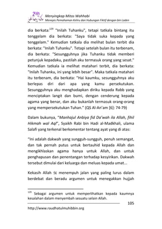 Menyingkap Mitos Wahhabi
         Menepis Pemahaman Keliru dan Hubungan Fiktif dengan bin Laden


dia berkata:129 "Inilah Tuhanku", tetapi tatkala bintang itu
tenggelam dia berkata: "Saya tidak suka kepada yang
tenggelam." Kemudian tatkala dia melihat bulan terbit dia
berkata: "Inilah Tuhanku". Tetapi setelah bulan itu terbenam,
dia berkata: "Sesungguhnya jika Tuhanku tidak memberi
petunjuk kepadaku, pastilah aku termasuk orang yang sesat."
Kemudian tatkala ia melihat matahari terbit, dia berkata:
"Inilah Tuhanku, ini yang lebih besar". Maka tatkala matahari
itu terbenam, dia berkata: "Hai kaumku, sesungguhnya aku
berlepas diri dari apa yang kamu persekutukan.
Sesungguhnya aku menghadapkan diriku kepada Rabb yang
menciptakan langit dan bumi, dengan cenderung kepada
agama yang benar, dan aku bukanlah termasuk orang-orang
yang mempersekutukan Tuhan.” (QS Al-An’am [6]: 74-79)

Dalam bukunya, “Manhajul Anbiya fid Da’wah ila Allah, fihil
Hikmah wal Aql”, Syaikh Rabi bin Hadi al-Madkhali, ulama
Salafi yang terkenal berkomentar tentang ayat yang di atas:

“Ini adalah dakwah yang sungguh-sungguh, penuh semangat,
dan tak pernah putus untuk bertauhid kepada Allah dan
mengikhlaskan agama hanya untuk Allah, dan untuk
penghapusan dan penentangan terhadap kesyirikan. Dakwah
tersebut dimulai dari keluarga dan meluas kepada umat...

Kekasih Allah  menempuh jalan yang paling lurus dalam
berdebat dan beradu argumen untuk menegakkan hujjah


129
    Sebagai argumen untuk memperlihatkan kepada kaumnya
kesalahan dalam menyembah sesuatu selain Allah.
                                                                    105
http://www.raudhatulmuhibbin.org
 
