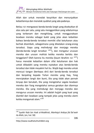 Menyingkap Mitos Wahhabi
          Menepis Pemahaman Keliru dan Hubungan Fiktif dengan bin Laden


Allah dan untuk menolak kesyirikan dan menunjukkan
kebatilannya dan menolak syubhat yang ada padanya.

Beliau     mengawasi benda-benda langit yang disebutkan di
atas satu per satu, yang satu menggantikan yang sebelumnya
yang terbenam dan menghilang, untuk menggunakaan
keadaan mereka sebagai bukti yang jelas akan kebatilan
bahwa benda-benda tersebut memiiki sifat ketuhanan atau
berhak disembah, sebagaimana yang dikatakan orang-orang
tersebut. Siapa yang melindungi dan menjaga mereka
(benda-benda langit tersebut –pent), dan mengatur urussan
mereka dan urusan mahluk ketika mereka berlalu dan
                                                        -pent
tenggelam? Oleh karena itu mereka (kaum Ibrahim              )
harus menolak kebatilan dalam sifat ketuhanan dan hak
untuk diibadahi yang mereka nyatakan atas benda-benda
tersebut dan tidak meyakini hal itu. Wajib bagi mereka untuk
mencuci tangan (berlepas diri) dari benda-benda tersebut
dan berpaling kepada Tuhan mereka yang haq, Yang
menciptakan langit dan bumi, Dia yang tidak akan pernah
lenyap dan berubah, Dia yang mengetahui segala keadaan
mereka dan Yang mengetahui semua gerakan dan diamnya
mereka. Dia yang melindungi dan menjaga mereka dan
mengurus urusan mereka. Ini adalah hujjah yang kuat yang
diambil dari keadaan yang tampak jelas yang mereka alami
ketika mengamati alam.”130



130
    Syaikh Rabi bin Hadi al-Madkhali, Manhajul Anbiya fid Da’wah
ila Allah, (en, hal. 58)
                                                                     106
http://www.raudhatulmuhibbin.org
 