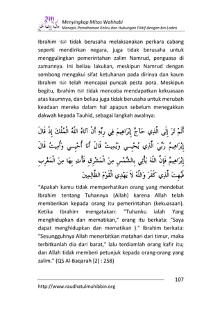 Menyingkap Mitos Wahhabi
          Menepis Pemahaman Keliru dan Hubungan Fiktif dengan bin Laden


Ibrahim       tidak berusaha melaksanakan perkara cabang
seperti mendirikan negara, juga tidak berusaha untuk
menggulingkan pemerintahan zalim Namrud, penguasa di
zamannya. Ini beliau lakukan, meskipun Namrud dengan
sombong mengakui sifat ketuhanan pada dirinya dan kaum
Ibrahim      telah mencapai puncak pesta pora. Meskipun
begitu, Ibrahim      tidak mencoba mendapatkan kekuasaan
atas kaumnya, dan beliau juga tidak berusaha untuk merubah
keadaan mereka dalam hal apapun sebelum menegakkan
dakwah kepada Tauhid, sebagai langkah awalnya:




“Apakah kamu tidak memperhatikan orang yang mendebat
Ibrahim tentang Tuhannya (Allah) karena Allah telah
memberikan kepada orang itu pemerintahan (kekuasaan).
Ketika Ibrahim mengatakan: "Tuhanku ialah Yang
menghidupkan dan mematikan," orang itu berkata: "Saya
dapat menghidupkan dan mematikan )." Ibrahim berkata:
"Sesungguhnya Allah menerbitkan matahari dari timur, maka
terbitkanlah dia dari barat," lalu terdiamlah orang kafir itu;
dan Allah tidak memberi petunjuk kepada orang-orang yang
zalim.” (QS Al-Baqarah [2] : 258)


                                                                     107
http://www.raudhatulmuhibbin.org
 