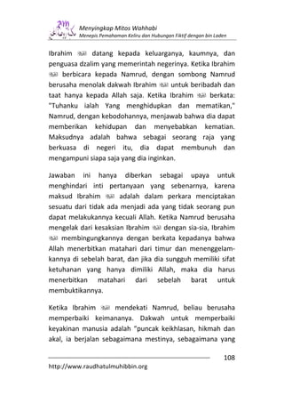 Menyingkap Mitos Wahhabi
         Menepis Pemahaman Keliru dan Hubungan Fiktif dengan bin Laden


Ibrahim      datang kepada keluarganya, kaumnya, dan
penguasa dzalim yang memerintah negerinya. Ketika Ibrahim
    berbicara kepada Namrud, dengan sombong Namrud
berusaha menolak dakwah Ibrahim       untuk beribadah dan
taat hanya kepada Allah saja. Ketika Ibrahim      berkata:
"Tuhanku ialah Yang menghidupkan dan mematikan,"
Namrud, dengan kebodohannya, menjawab bahwa dia dapat
memberikan kehidupan dan menyebabkan kematian.
Maksudnya adalah bahwa sebagai seorang raja yang
berkuasa di negeri itu, dia dapat membunuh dan
mengampuni siapa saja yang dia inginkan.

Jawaban ini hanya diberkan sebagai upaya untuk
menghindari inti pertanyaan yang sebenarnya, karena
maksud Ibrahim         adalah dalam perkara menciptakan
sesuatu dari tidak ada menjadi ada yang tidak seorang pun
dapat melakukannya kecuali Allah. Ketika Namrud berusaha
mengelak dari kesaksian Ibrahim      dengan sia-sia, Ibrahim
    membingungkannya dengan berkata kepadanya bahwa
Allah menerbitkan matahari dari timur dan menenggelam-
kannya di sebelah barat, dan jika dia sungguh memiliki sifat
ketuhanan yang hanya dimiliki Allah, maka dia harus
menerbitkan matahari dari sebelah barat untuk
membuktikannya.

Ketika Ibrahim        mendekati Namrud, beliau berusaha
memperbaiki keimananya. Dakwah untuk memperbaiki
keyakinan manusia adalah “puncak keikhlasan, hikmah dan
akal, ia berjalan sebagaimana mestinya, sebagaimana yang

                                                                    108
http://www.raudhatulmuhibbin.org
 