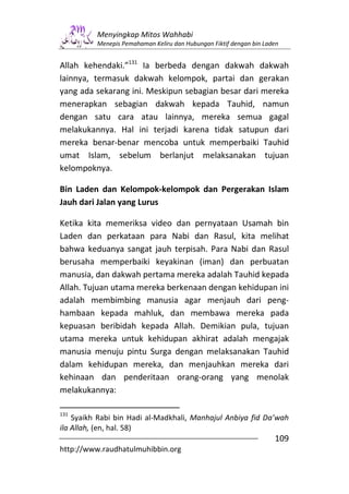 Menyingkap Mitos Wahhabi
          Menepis Pemahaman Keliru dan Hubungan Fiktif dengan bin Laden


Allah kehendaki.”131 Ia berbeda dengan dakwah dakwah
lainnya, termasuk dakwah kelompok, partai dan gerakan
yang ada sekarang ini. Meskipun sebagian besar dari mereka
menerapkan sebagian dakwah kepada Tauhid, namun
dengan satu cara atau lainnya, mereka semua gagal
melakukannya. Hal ini terjadi karena tidak satupun dari
mereka benar-benar mencoba untuk memperbaiki Tauhid
umat Islam, sebelum berlanjut melaksanakan tujuan
kelompoknya.

Bin Laden dan Kelompok-kelompok dan Pergerakan Islam
Jauh dari Jalan yang Lurus

Ketika kita memeriksa video dan pernyataan Usamah bin
Laden dan perkataan para Nabi dan Rasul, kita melihat
bahwa keduanya sangat jauh terpisah. Para Nabi dan Rasul
berusaha memperbaiki keyakinan (iman) dan perbuatan
manusia, dan dakwah pertama mereka adalah Tauhid kepada
Allah. Tujuan utama mereka berkenaan dengan kehidupan ini
adalah membimbing manusia agar menjauh dari peng-
hambaan kepada mahluk, dan membawa mereka pada
kepuasan beribidah kepada Allah. Demikian pula, tujuan
utama mereka untuk kehidupan akhirat adalah mengajak
manusia menuju pintu Surga dengan melaksanakan Tauhid
dalam kehidupan mereka, dan menjauhkan mereka dari
kehinaan dan penderitaan orang-orang yang menolak
melakukannya:

131
    Syaikh Rabi bin Hadi al-Madkhali, Manhajul Anbiya fid Da’wah
ila Allah, (en, hal. 58)
                                                                     109
http://www.raudhatulmuhibbin.org
 
