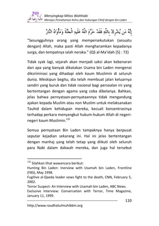 Menyingkap Mitos Wahhabi
          Menepis Pemahaman Keliru dan Hubungan Fiktif dengan bin Laden




“Sesungguhnya orang yang mempersekutukan (sesuatu
dengan) Allah, maka pasti Allah mengharamkan kepadanya
surga, dan tempatnya ialah neraka.” (QS al-Ma’idah [5] : 72)

Tidak syak lagi, sejarah akan menjadi saksi akan kebenaran
dari apa yang banyak dikatakan Usama bin Laden mengenai
diksriminasi yang dihadapi oleh kaum Muslimin di seluruh
dunia. Meskipun begitu, dia telah membuat jalan keluarnya
sendiri yang buruk dan tidak rasional bagi persoalan ini yang
bertentangan dengan agama yang coba dibelanya. Bahkan,
jelas bahwa pernyataan-pernyataannya tidak mengandung
ajakan kepada Muslim atau non Muslim untuk melaksanakan
Tauhid dalam kehidupan mereka, kecuali konsentrasinya
terhadap perkara menyangkut hukum-hukum Allah di negeri-
negeri kaum Muslimin.132

Semua pernyataan Bin Laden tampaknya hanya berpusat
seputar kejadian sekarang ini. Hal ini jelas bertentangan
dengan manhaj yang telah tetap yang diikuti oleh seluruh
para Nabi dalam dakwah mereka, dan juga hal tersebut


132
   Silahkan lihat wawancara berikut:
Hunting Bin Laden: Inerview with Usamah bin Laden, Frontline
(FBS), May 1998.
Fugitive al-Qaeda leader vows fight to the death, CNN, February 5,
2002.
Terror Suspect: An Interview with Usamah bin Laden, ABC News.
Exclusive Interview: Conversation with Terror, Time Magazine,
January 11, 1999.
                                                                     110
http://www.raudhatulmuhibbin.org
 