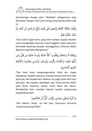 Menyingkap Mitos Wahhabi
         Menepis Pemahaman Keliru dan Hubungan Fiktif dengan bin Laden


bertentangan dengan jalan “Wahhabi” sebagaimana yang
dibuktikan dengan nash-nash terang yang dikutip dalam bab
ini.




“Dan itulah hujjah Kami yang Kami berikan kepada Ibrahim
untuk menghadapi kaumnya. Kami tinggikan siapa yang Kami
kehendaki beberapa derajat. Sesungguhnya Tuhanmu Maha
Bijaksana lagi Maha Mengetahui”




“Dan Kami telah menganugerahkan Ishak dan Yaqub
kepadanya. Kepada keduanya masing-masing telah Kami beri
petunjuk; dan kepada Nuh sebelum itu (juga) telah Kami beri
petunjuk, dan kepada sebahagian dari keturunannya (Nuh)
yaitu Daud, Sulaiman, Ayyub, Yusuf, Musa dan Harun.
Demikianlah Kami memberi balasan kepada orang-orang
yang berbuat baik.



“dan Zakaria, Yahya, 'Isa dan Ilyas. Semuanya termasuk
orang-orang yang shaleh.”


                                                                    111
http://www.raudhatulmuhibbin.org
 