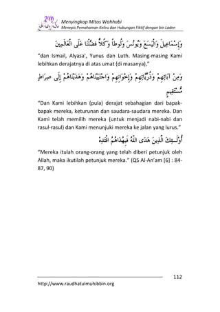 Menyingkap Mitos Wahhabi
         Menepis Pemahaman Keliru dan Hubungan Fiktif dengan bin Laden




“dan Ismail, Alyasa', Yunus dan Luth. Masing-masing Kami
lebihkan derajatnya di atas umat (di masanya),”




“Dan Kami lebihkan (pula) derajat sebahagian dari bapak-
bapak mereka, keturunan dan saudara-saudara mereka. Dan
Kami telah memilih mereka (untuk menjadi nabi-nabi dan
rasul-rasul) dan Kami menunjuki mereka ke jalan yang lurus.”



“Mereka itulah orang-orang yang telah diberi petunjuk oleh
Allah, maka ikutilah petunjuk mereka.” (QS Al-An’am [6] : 84-
87, 90)




                                                                    112
http://www.raudhatulmuhibbin.org
 