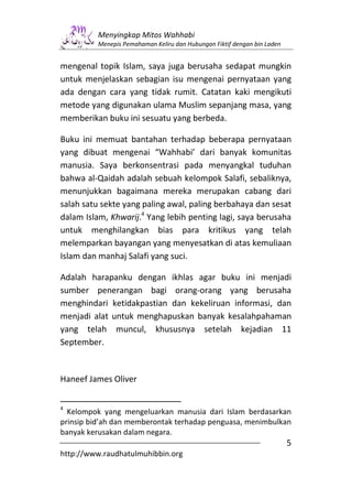 Menyingkap Mitos Wahhabi
         Menepis Pemahaman Keliru dan Hubungan Fiktif dengan bin Laden


mengenal topik Islam, saya juga berusaha sedapat mungkin
untuk menjelaskan sebagian isu mengenai pernyataan yang
ada dengan cara yang tidak rumit. Catatan kaki mengikuti
metode yang digunakan ulama Muslim sepanjang masa, yang
memberikan buku ini sesuatu yang berbeda.

Buku ini memuat bantahan terhadap beberapa pernyataan
yang dibuat mengenai “Wahhabi’ dari banyak komunitas
manusia. Saya berkonsentrasi pada menyangkal tuduhan
bahwa al-Qaidah adalah sebuah kelompok Salafi, sebaliknya,
menunjukkan bagaimana mereka merupakan cabang dari
salah satu sekte yang paling awal, paling berbahaya dan sesat
dalam Islam, Khwarij.4 Yang lebih penting lagi, saya berusaha
untuk menghilangkan bias para kritikus yang telah
melemparkan bayangan yang menyesatkan di atas kemuliaan
Islam dan manhaj Salafi yang suci.

Adalah harapanku dengan ikhlas agar buku ini menjadi
sumber penerangan bagi orang-orang yang berusaha
menghindari ketidakpastian dan kekeliruan informasi, dan
menjadi alat untuk menghapuskan banyak kesalahpahaman
yang telah muncul, khususnya setelah kejadian 11
September.


Haneef James Oliver


4
  Kelompok yang mengeluarkan manusia dari Islam berdasarkan
prinsip bid’ah dan memberontak terhadap penguasa, menimbulkan
banyak kerusakan dalam negara.
                                                                         5
http://www.raudhatulmuhibbin.org
 