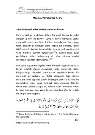 Menyingkap Mitos Wahhabi
          Menepis Pemahaman Keliru dan Hubungan Fiktif dengan bin Laden


                 Menolak Pemahaman Keliru



Jalan Universal, tidak Terikat pada Perubahan

Pada artikelnya terdahulu dalam National Review berjudul
Religion is not the Enemy, David F. Forte membuat usaha
yang adil untuk membalas kritikan terhadapan Islam, yang
telah beredar di kalangan pers, ketika dia berkata, “Saya
telah menulis bahwa Islam adalah agama multivokal (yakni
yang memiliki banyak pengertian-pent), bahwa sejak awal
perdebatan telah berlangsung di dalam dirinya sendiri
mengenai keadaan identitasnya.”133

Meskipun tujuan Forte jelas untuk berusaha agar tetap tidak
berat sebelah dalam menyikapi topik mengenai Islam,
kenyataannya dia telah jatuh dalam kesalahan ketika dia
membuat pernyataan ini. Tidak diragukan lagi bahwa
manusia tidak sepakat dalam beberapa perkara, karena ini
merupakan tabiat yang melekat pada manusia. Hal ini
dinyatakan dalam Al-Qur’an, karena Allah memerintahkan
kepada manusia apa yang harus dilakukan jika berselisih
dalam perkara apapun:




133
   David F. Forte, Religion is not the Enemy, The National Review,
October 2001.
                                                                     113
http://www.raudhatulmuhibbin.org
 