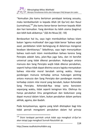 Menyingkap Mitos Wahhabi
          Menepis Pemahaman Keliru dan Hubungan Fiktif dengan bin Laden


“Kemudian jika kamu berlainan pendapat tentang sesuatu,
maka kembalikanlah ia kepada Allah (Al Qur'an) dan Rasul
(sunnahnya),134 jika kamu benar-benar beriman kepada Allah
dan hari kemudian. Yang demikian itu lebih utama (bagimu)
dan lebih baik akibatnya.” (QS An-Nisaa [4] : 59)

Berdasarkan hal itu, saya ingin membuktikan bahwa Islam
bukan ‘agama multivokal’ dan juga tidak benar ‘bahwa sejak
awal, perdebatan telah berlangsung di dalamnya mengenai
keadaan identitasnya.” Sebaliknya, saya ingin menunjukkan
bahwa nash-nash Islam membuktikan bahwa karena Sang
Pencipta adalah Satu, jalan-Nya juga Satu, dan ini bersifat
universal yang tidak dikenai perubahan. Hubungan antara
manusia dan Sang Pencipta wajib tidak dikenai perubahan,
seperti halnya tidak dapat diteima secara logiska menyatakan
bahwa nilai-nilai moral berubah seiring waktu. Hanya
pandangan manusia terhadap semua hubungan penting
antara manusia dan Sang Pencipta dan pandangan mereka
terhadap sistem nilai moral yang berubah, bukan Kehendak
Sang Pencipta. Kehendak-Nya tetap sama konsisten
sepanjang waktu, tidak seperti keinginan kita. Olehnya itu
hanya perubahan ilmu pengetahuan dan keduniaan yang
dapat muncul dalam Islam, bukan perubahan dalam perkara
akhlak, agama, dan ibadah.

Pada kenyataannya, agama yang telah ditetapkan bagi kita
tidak pernah mengalami perubahan dalam hal prinsip

134
   Disini terdapat perintah untuk tidak saja mengikuti al-Qur’an
akan tetapi juga mengikuti Sunnah Rasulullah s.
                                                                     114
http://www.raudhatulmuhibbin.org
 