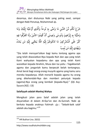 Menyingkap Mitos Wahhabi
             Menepis Pemahaman Keliru dan Hubungan Fiktif dengan bin Laden


dasarnya, dari diutusnya Nabi yang paling awal, sampai
dengan Nabi Penutup, Muhammad s.




“Dia telah mensyari'atkan bagi kamu tentang agama apa
yang telah diwasiatkan-Nya kepada Nuh dan apa yang telah
Kami wahyukan kepadamu dan apa yang telah Kami
wasiatkan kepada Ibrahim, Musa dan Isa yaitu : Tegakkanlah
agama dan janganlah kamu berpecah belah tentangnya.
Amat berat bagi orang-orang musyrik agama yang kamu seru
mereka kepadanya. Allah menarik kepada agama itu orang
yang dikehendaki-Nya dan memberi petunjuk kepada
(agama)-Nya orang yang kembali (kepada-Nya).” (QS Asy-
Syuura [42] : 13)

Salafiyyah adalah Manhaj Wahyu

Mengikuti jalan para Salaf adalah jalan yang telah
disyariatkan di dalam Al-Qur’an dan As-Sunnah. Nabi s
berkata kepada anaknya Fatimah x: “Sebaik-baik salaf
adalah aku bagimu.”135


135
      HR Bukhari (no. 2652)
                                                                        115
http://www.raudhatulmuhibbin.org
 