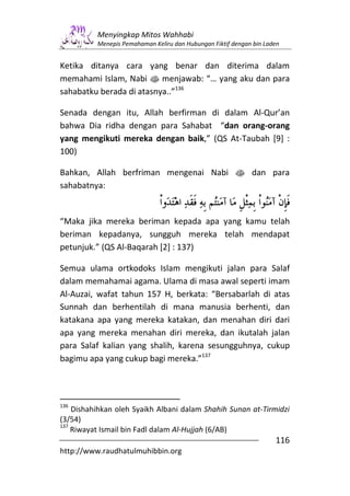 Menyingkap Mitos Wahhabi
          Menepis Pemahaman Keliru dan Hubungan Fiktif dengan bin Laden


Ketika ditanya cara yang benar dan diterima dalam
memahami Islam, Nabi s menjawab: “… yang aku dan para
sahabatku berada di atasnya..”136

Senada dengan itu, Allah berfirman di dalam Al-Qur’an
bahwa Dia ridha dengan para Sahabat “dan orang-orang
yang mengikuti mereka dengan baik,” (QS At-Taubah [9] :
100)

Bahkan, Allah berfriman mengenai Nabi s dan para
sahabatnya:


“Maka jika mereka beriman kepada apa yang kamu telah
beriman kepadanya, sungguh mereka telah mendapat
petunjuk.” (QS Al-Baqarah [2] : 137)

Semua ulama ortkodoks Islam mengikuti jalan para Salaf
dalam memahamai agama. Ulama di masa awal seperti imam
Al-Auzai, wafat tahun 157 H, berkata: “Bersabarlah di atas
Sunnah dan berhentilah di mana manusia berhenti, dan
katakana apa yang mereka katakan, dan menahan diri dari
apa yang mereka menahan diri mereka, dan ikutalah jalan
para Salaf kalian yang shalih, karena sesungguhnya, cukup
bagimu apa yang cukup bagi mereka.”137




136
    Dishahihkan oleh Syaikh Albani dalam Shahih Sunan at-Tirmidzi
(3/54)
137
    Riwayat Ismail bin Fadl dalam Al-Hujjah (6/AB)
                                                                     116
http://www.raudhatulmuhibbin.org
 