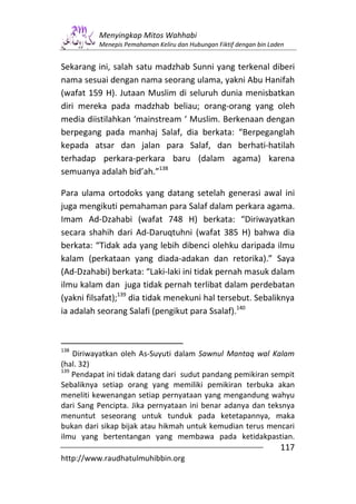 Menyingkap Mitos Wahhabi
          Menepis Pemahaman Keliru dan Hubungan Fiktif dengan bin Laden


Sekarang ini, salah satu madzhab Sunni yang terkenal diberi
nama sesuai dengan nama seorang ulama, yakni Abu Hanifah
(wafat 159 H). Jutaan Muslim di seluruh dunia menisbatkan
diri mereka pada madzhab beliau; orang-orang yang oleh
media diistilahkan ‘mainstream ‘ Muslim. Berkenaan dengan
berpegang pada manhaj Salaf, dia berkata: “Berpeganglah
kepada atsar dan jalan para Salaf, dan berhati-hatilah
terhadap perkara-perkara baru (dalam agama) karena
semuanya adalah bid’ah.”138

Para ulama ortodoks yang datang setelah generasi awal ini
juga mengikuti pemahaman para Salaf dalam perkara agama.
Imam Ad-Dzahabi (wafat 748 H) berkata: “Diriwayatkan
secara shahih dari Ad-Daruqtuhni (wafat 385 H) bahwa dia
berkata: “Tidak ada yang lebih dibenci olehku daripada ilmu
kalam (perkataan yang diada-adakan dan retorika).” Saya
(Ad-Dzahabi) berkata: “Laki-laki ini tidak pernah masuk dalam
ilmu kalam dan juga tidak pernah terlibat dalam perdebatan
(yakni filsafat);139 dia tidak menekuni hal tersebut. Sebaliknya
ia adalah seorang Salafi (pengikut para Ssalaf).140



138
    Diriwayatkan oleh As-Suyuti dalam Sawnul Mantaq wal Kalam
(hal. 32)
139
    Pendapat ini tidak datang dari sudut pandang pemikiran sempit
Sebaliknya setiap orang yang memiliki pemikiran terbuka akan
meneliti kewenangan setiap pernyataan yang mengandung wahyu
dari Sang Pencipta. Jika pernyataan ini benar adanya dan teksnya
menuntut seseorang untuk tunduk pada ketetapannya, maka
bukan dari sikap bijak atau hikmah untuk kemudian terus mencari
ilmu yang bertentangan yang membawa pada ketidakpastian.
                                                                     117
http://www.raudhatulmuhibbin.org
 
