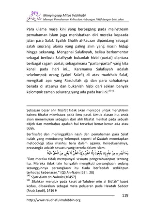 Menyingkap Mitos Wahhabi
          Menepis Pemahaman Keliru dan Hubungan Fiktif dengan bin Laden


Para ulama masa kini yang berpegang pada mainstream
pemahaman Islam juga menisbatkan diri mereka kepaada
jalan para Salaf. Syaikh Shalih al-Fauzan dipandang sebagai
salah seorang ulama yang paling alim yang masih hidup
hingga sekarang. Mengenai Salafiyyah, beliau berkomentar
sebagai berikut: Salafiyyah bukanlah hizbi (partai) diantara
berbagai ragam partai, sebagaimana “partai-partai” yang kita
kenal pada hari ini… Karenanya Salafiyyah adalah
sekelompok orang (yakni Salafi) di atas madzhab Salaf,
mengikuti apa yang Rasulullah s dan para sahabatnya
berada di atasnya dan bukanlah hizbi dari sekian banyak
kelompok zaman sekarang yang ada pada hari ini.”141



Sebagian besar ahli filsafat tidak akan mencoba untuk mengklaim
bahwa filsafat membawa pada ilmu pasti. Untuk alasan itu, anda
akan menemukan sebagian dari ahli filsafat melihat pada sebuah
objek dan membahas apakah hal tersebut benar-benar ada atau
tidak.
Berfilsafat dan meninggalkan nash dan pemahaman para Salaf
itulah yang mendorong kelompok seperti al-Qaidah menetapkan
metodologi atau manhaj baru dalam agama. Konsekuensinya,
prassangka adalah sesuatu yang tercela dalam islam.


“Dan mereka tidak mempunyai sesuatu pengetahuanpun tentang
itu. Mereka tidak lain hanyalah mengikuti persangkaan sedang
sesungguhnya persangkaan itu tiada berfaedah sedikitpun
terhadap kebenaran.” (QS An-Najm [53] : 28)
140
    Siyar Alam an-Nubala (16457)
141
    Silahkan merujuk pada kaset at-Tahdeer min al Bid’ah” kaset
kedua, dibawakan sebagai mata pelajaran pada Hawtah Sadeer
(Arab Saudi), 1416 H
                                                                     118
http://www.raudhatulmuhibbin.org
 