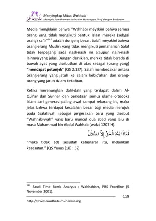Menyingkap Mitos Wahhabi
         Menepis Pemahaman Keliru dan Hubungan Fiktif dengan bin Laden


Media mengklaim bahwa “Wahhabi meyakini bahwa semua
orang yang tidak mengikuti bentuk Islam mereka (sebgai
orang) kafir”142 adalah dongeng besar. Salafi meyakini bahwa
orang-orang Muslim yang tidak mengikuti pemahaman Salaf
tidak berpegang pada nash-nash ini ataupun nash-nash
lainnya yang jelas. Dengan demikian, mereka tidak berada di
bawah ayat yang disebutkan di atas sebagai (orang yang)
“mendapat petunjuk” (QS 2:137). Salafi membedakan antara
orang-orang yang jatuh ke dalam kebid’ahan dan orang-
orang yang jatuh dalam kekafiran.

Ketika merenungkan dalil-dalil yang terdapat dalam Al-
Qur’an dan Sunnah dan perkataan semua ulama ortodoks
Islam dari generasi paling awal sampai sekarang ini, maka
jelas bahwa terdapat kesalahan besar bagi media merujuk
pada Ssalafiiyah sebagai pergerakan baru yang disebut
“Wahhabiyyah” yang baru muncul dua abad yang lalu di
masa Muhammad bin Abdul Wahhab (wafat 1207 H).



“maka tidak ada sesudah kebenaran itu, melainkan
kesesatan.” (QS Yunus [10] : 32)




142
   Saudi Time Bomb Analysis : Wahhabism, PBS Frontline (5
November 2001).
                                                                    119
http://www.raudhatulmuhibbin.org
 