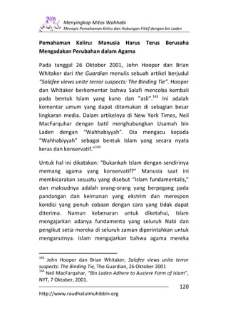 Menyingkap Mitos Wahhabi
          Menepis Pemahaman Keliru dan Hubungan Fiktif dengan bin Laden


Pemahaman Keliru: Manusia Harus Terus Berusaha
Mengadakan Perubahan dalam Agama

Pada tanggal 26 Oktober 2001, John Hooper dan Brian
Whitaker dari the Guardian menulis sebuah artikel berjudul
“Salafee views unite terror suspects: The Binding Tie”. Hooper
dan Whitaker berkomentar bahwa Salafi mencoba kembali
pada bentuk Islam yang kuno dan ”asli”.143 Ini adalah
komentar umum yang dapat ditemukan di sebagian besar
lingkaran media. Dalam artikelnya di New York Times, Neil
MacFarquhar dengan batil menghubungkan Usamah bin
Laden dengan “Wahhabiyyah”. Dia mengacu kepada
“Wahhabiyyah” sebagai bentuk Islam yang secara nyata
keras dan konservatif.”144

Untuk hal ini dikatakan: “Bukankah Islam dengan sendirinya
memang agama yang konservatif?” Manusia saat ini
membicarakan sesuatu yang disebut “Islam fundamentalis,”
dan maksudnya adalah orang-orang yang berpegang pada
pandangan dan keimanan yang ekstrim dan merespon
kondisi yang penuh cobaan dengan cara yang tidak dapat
diterima. Namun kebenaran untuk diketahui, Islam
mengajarkan adanya fundamenta yang seluruh Nabi dan
pengikut setia mereka di seluruh zaman diperintahkan untuk
menganutnya. Islam mengajarkan bahwa agama mereka


143
    John Hooper dan Brian Whitaker, Salafee views unite terror
suspects: The Binding Tie, The Guardian, 26 Oktober 2001
144
    Neil MacFarqahar, “Bin Laden Adhere to Austere Form of Islam”,
NYT, 7 Oktober, 2001.
                                                                     120
http://www.raudhatulmuhibbin.org
 