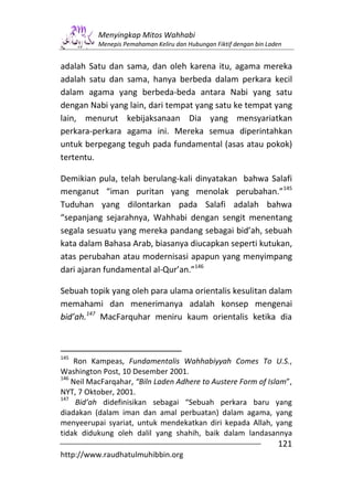 Menyingkap Mitos Wahhabi
          Menepis Pemahaman Keliru dan Hubungan Fiktif dengan bin Laden


adalah Satu dan sama, dan oleh karena itu, agama mereka
adalah satu dan sama, hanya berbeda dalam perkara kecil
dalam agama yang berbeda-beda antara Nabi yang satu
dengan Nabi yang lain, dari tempat yang satu ke tempat yang
lain, menurut kebijaksanaan Dia yang mensyariatkan
perkara-perkara agama ini. Mereka semua diperintahkan
untuk berpegang teguh pada fundamental (asas atau pokok)
tertentu.

Demikian pula, telah berulang-kali dinyatakan bahwa Salafi
menganut “iman puritan yang menolak perubahan.”145
Tuduhan yang dilontarkan pada Salafi adalah bahwa
“sepanjang sejarahnya, Wahhabi dengan sengit menentang
segala sesuatu yang mereka pandang sebagai bid’ah, sebuah
kata dalam Bahasa Arab, biasanya diucapkan seperti kutukan,
atas perubahan atau modernisasi apapun yang menyimpang
dari ajaran fundamental al-Qur’an.”146

Sebuah topik yang oleh para ulama orientalis kesulitan dalam
memahami dan menerimanya adalah konsep mengenai
bid’ah.147 MacFarquhar meniru kaum orientalis ketika dia



145
    Ron Kampeas, Fundamentalis Wahhabiyyah Comes To U.S.,
Washington Post, 10 Desember 2001.
146
    Neil MacFarqahar, “Biln Laden Adhere to Austere Form of Islam”,
NYT, 7 Oktober, 2001.
147
     Bid’ah didefinisikan sebagai “Sebuah perkara baru yang
diadakan (dalam iman dan amal perbuatan) dalam agama, yang
menyeerupai syariat, untuk mendekatkan diri kepada Allah, yang
tidak didukung oleh dalil yang shahih, baik dalam landasannya
                                                                     121
http://www.raudhatulmuhibbin.org
 