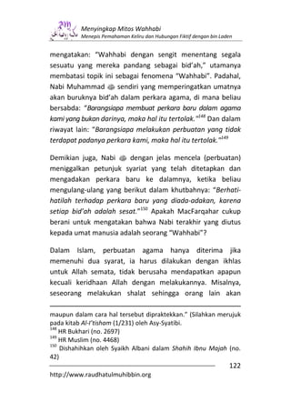 Menyingkap Mitos Wahhabi
          Menepis Pemahaman Keliru dan Hubungan Fiktif dengan bin Laden


mengatakan: “Wahhabi dengan sengit menentang segala
sesuatu yang mereka pandang sebagai bid’ah,” utamanya
membatasi topik ini sebagai fenomena “Wahhabi”. Padahal,
Nabi Muhammad s sendiri yang memperingatkan umatnya
akan buruknya bid’ah dalam perkara agama, di mana beliau
bersabda: “Barangsiapa membuat perkara baru dalam agama
kami yang bukan darinya, maka hal itu tertolak."148 Dan dalam
riwayat lain: “Barangsiapa melakukan perbuatan yang tidak
terdapat padanya perkara kami, maka hal itu tertolak."149

Demikian juga, Nabi s dengan jelas mencela (perbuatan)
meniggalkan petunjuk syariat yang telah ditetapkan dan
mengadakan perkara baru ke dalamnya, ketika beliau
mengulang-ulang yang berikut dalam khutbahnya: “Berhati-
hatilah terhadap perkara baru yang diada-adakan, karena
setiap bid’ah adalah sesat.”150 Apakah MacFarqahar cukup
berani untuk mengatakan bahwa Nabi terakhir yang diutus
kepada umat manusia adalah seorang “Wahhabi”?

Dalam Islam, perbuatan agama hanya diterima jika
memenuhi dua syarat, ia harus dilakukan dengan ikhlas
untuk Allah semata, tidak berusaha mendapatkan apapun
kecuali keridhaan Allah dengan melakukannya. Misalnya,
seseorang melakukan shalat sehingga orang lain akan

maupun dalam cara hal tersebut dipraktekkan.” (Silahkan merujuk
pada kitab Al-I’tisham (1/231) oleh Asy-Syatibi.
148
    HR Bukhari (no. 2697)
149
    HR Muslim (no. 4468)
150
    Dishahihkan oleh Syaikh Albani dalam Shahih Ibnu Majah (no.
42)
                                                                     122
http://www.raudhatulmuhibbin.org
 