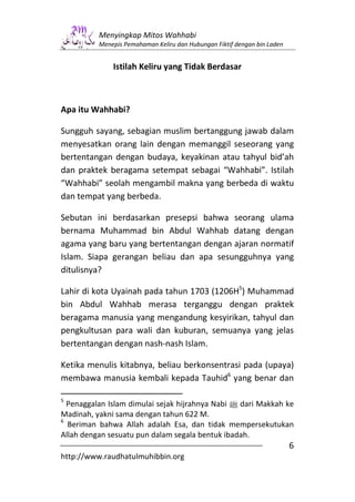 Menyingkap Mitos Wahhabi
          Menepis Pemahaman Keliru dan Hubungan Fiktif dengan bin Laden


              Istilah Keliru yang Tidak Berdasar



Apa itu Wahhabi?

Sungguh sayang, sebagian muslim bertanggung jawab dalam
menyesatkan orang lain dengan memanggil seseorang yang
bertentangan dengan budaya, keyakinan atau tahyul bid’ah
dan praktek beragama setempat sebagai “Wahhabi”. Istilah
“Wahhabi” seolah mengambil makna yang berbeda di waktu
dan tempat yang berbeda.

Sebutan ini berdasarkan presepsi bahwa seorang ulama
bernama Muhammad bin Abdul Wahhab datang dengan
agama yang baru yang bertentangan dengan ajaran normatif
Islam. Siapa gerangan beliau dan apa sesungguhnya yang
ditulisnya?

Lahir di kota Uyainah pada tahun 1703 (1206H5) Muhammad
bin Abdul Wahhab merasa terganggu dengan praktek
beragama manusia yang mengandung kesyirikan, tahyul dan
pengkultusan para wali dan kuburan, semuanya yang jelas
bertentangan dengan nash-nash Islam.

Ketika menulis kitabnya, beliau berkonsentrasi pada (upaya)
membawa manusia kembali kepada Tauhid6 yang benar dan

5
  Penaggalan Islam dimulai sejak hijrahnya Nabi n dari Makkah ke
Madinah, yakni sama dengan tahun 622 M.
6
  Beriman bahwa Allah adalah Esa, dan tidak mempersekutukan
Allah dengan sesuatu pun dalam segala bentuk ibadah.
                                                                          6
http://www.raudhatulmuhibbin.org
 