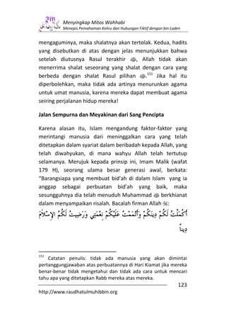 Menyingkap Mitos Wahhabi
          Menepis Pemahaman Keliru dan Hubungan Fiktif dengan bin Laden


mengaguminya, maka shalatnya akan tertolak. Kedua, hadits
yang disebutkan di atas dengan jelas menunjukkan bahwa
setelah diutusnya Rasul terakhir s, Allah tidak akan
menerrima shalat seseorang yang shalat dengan cara yang
berbeda dengan shalat Rasul pilihan s.151 Jika hal itu
diperbolehkan, maka tidak ada artinya menurunkan agama
untuk umat manusia, karena mereka dapat membuat agama
seiring perjalanan hidup mereka!

Jalan Sempurna dan Meyakinan dari Sang Pencipta

Karena alasan itu, Islam mengandung faktor-faktor yang
merintangi manusia dari meninggalkan cara yang telah
ditetapkan dalam syariat dalam beribadah kepada Allah, yang
telah diwahyukan, di mana wahyu Allah telah tertutup
selamanya. Merujuk kepada prinsip ini, Imam Malik (wafat
179 H), seorang ulama besar generasi awal, berkata:
“Barangsiapa yang membuat bid’ah di dalam Islam yang ia
anggap sebagai perbuatan bid’ah yang baik, maka
sesungguhnya dia telah menuduh Muhammad s berkhianat
dalam menyampaikan risalah. Bacalah firman Allah :




151
    Catatan penulis: tidak ada manusia yang akan dimintai
pertanggungjawaban atas perbuatannya di Hari Kiamat jika mereka
benar-benar tidak mengetahui dan tidak ada cara untuk mencari
tahu apa yang ditetapkan Rabb mereka atas mereka.
                                                                     123
http://www.raudhatulmuhibbin.org
 