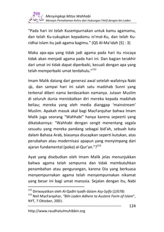 Menyingkap Mitos Wahhabi
          Menepis Pemahaman Keliru dan Hubungan Fiktif dengan bin Laden


“Pada hari ini telah Kusempurnakan untuk kamu agamamu,
dan telah Ku-cukupkan kepadamu ni'mat-Ku, dan telah Ku-
ridhai Islam itu jadi agama bagimu.” (QS Al-Ma’idah [5] : 3)

Maka apa-apa yang tidak jadi agama pada hari itu niscaya
tidak akan menjadi agama pada hari ini. Dan bagian terakhir
dari umat ini tidak dapat diperbaiki, kecuali dengan apa yang
telah memperbaiki umat terdahulu.”152

Imam Malik datang dari generasi awal setelah wafatnya Nabi
s, dan sampai hari ini salah satu madzhab Sunni yang
terkenal diberi nama berdasarkan namanya. Jutaan Muslim
di seluruh dunia menisbatkan diri mereka kepada madzhab
beliau; mereka yang oleh media dianggap ‘mainstream’
Muslim. Apakah masuk akal bagi MacFarquhar bahwa Imam
Malik juga seorang “Wahhabi” hanya karena sepeerti yang
dikatakannya: “Wahhabi dengan sengit menentang segala
sesuatu yang mereka pandang sebagai bid’ah, sebuah kata
dalam Bahasa Arab, biasanya diucapkan seperti kutukan, atas
perubahan atau modernisasi apapun yang menyimpang dari
ajaran fundamental (poko) al-Qur’an.”?153

Ayat yang disebutkan oleh Imam Malik jelas menunjukkan
bahwa agama telah sempurna dan tidak membutuhkan
penambahan atau pengurangan, karena Dia yang berkuasa
menyempurnakan agama telah menyempurnakan nikamat
yang besar ini bagi umat manusia. Sejalan dengan itu, Nabi
152
  Diriwayatkan oleh Al-Qadhi Iyadh dalam Asy-Syifa (2/678)
153
  Neil MacFarqahar, “Biln Laden Adhere to Austere Form of Islam”,
NYT, 7 Oktober, 2001.
                                                                     124
http://www.raudhatulmuhibbin.org
 