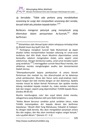 Menyingkap Mitos Wahhabi
          Menepis Pemahaman Keliru dan Hubungan Fiktif dengan bin Laden


s bersabda: “Tidak ada perkara yang mendekatkan
seseorang ke surge dan menjauhkan seseorang dari neraka,
kecuali telah aku jelaskan kepada kalian.”154

Berbicara mengenai petunjuk yang menyeluruh yang
ditemukan dalam pensyariatan As-Sunnah,155 Allah
berfirman:

154
    Dishahihkan oleh Ahmad Syakir dalam tahqiqnya terhadap kitab
Ar-Risalah Imam Asy-Syafi’i (hal. 93)
155
     Pentingnya mengikuti Sunnah Nabi Muhammad s dapat
disadari ketika memperhatikan keaadan sekarang ini umat-umat
terdahulu dari Ahli Kitab. Kaum Muslimin diperintahkan untuk
berwudhu sebelum mengerjakan shalat, sama seperti umat
sebelumnya. Dengan berlalunya waktu, umat-umat tersebut (yakni
                –pent
yang terdahulu       ) meninggalkan sunnah Rasul-Rasul mereka, dan
akibatnya mereka menghilangkan wudhu dan bentuk-bentuk
ibadah lainnya.
“Ditempatkannyalah bejana pembasuhan di antara Kemah
Pertemuan dan mezbah itu, lalu ditaruhnyalah air ke dalamnya
untuk pembasuhan. Musa dan Harun serta anak-anaknya mem-
basuh tangan dan kaki mereka dengan air dari dalamnya. Apabila
mereka masuk ke dalam Kemah Pertemuan dan apabila mereka
datang mendekat kepada mezbah itu, maka mereka membasuh
kaki dan tangan--seperti yang diperintahkan TUHAN kepada Musa.
(Exodus 40:30-32)
Muslim membungkuk, ruku’ dan sujud dalam shalat mereka,
sebagaimana yang dilakukan oleh para Nabi terdahulu:
“Ketika Abram berumur sembilan puluh sembilan tahun, maka
TUHAN menampakkan diri kepada Abram dan berfirman
kepadanya: "Akulah Allah Yang Mahakuasa, hiduplah di hadapan-
Ku dengan tidak bercela. Aku akan mengadakan perjanjian antara
Aku dan engkau, dan Aku akan membuat engkau sangat banyak."
Lalu sujudlah Abram.” (Genesis 17 : 1-3)
                                                                     125
http://www.raudhatulmuhibbin.org
 