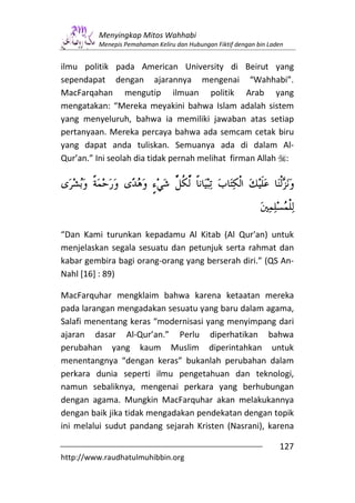 Menyingkap Mitos Wahhabi
         Menepis Pemahaman Keliru dan Hubungan Fiktif dengan bin Laden


ilmu politik pada American University di Beirut yang
sependapat dengan ajarannya mengenai “Wahhabi”.
MacFarqahan mengutip ilmuan politik Arab yang
mengatakan: “Mereka meyakini bahwa Islam adalah sistem
yang menyeluruh, bahwa ia memiliki jawaban atas setiap
pertanyaan. Mereka percaya bahwa ada semcam cetak biru
yang dapat anda tuliskan. Semuanya ada di dalam Al-
Qur’an.” Ini seolah dia tidak pernah melihat firman Allah :




“Dan Kami turunkan kepadamu Al Kitab (Al Qur'an) untuk
menjelaskan segala sesuatu dan petunjuk serta rahmat dan
kabar gembira bagi orang-orang yang berserah diri.” (QS An-
Nahl [16] : 89)

MacFarquhar mengklaim bahwa karena ketaatan mereka
pada larangan mengadakan sesuatu yang baru dalam agama,
Salafi menentang keras “modernisasi yang menyimpang dari
ajaran dasar Al-Qur’an.” Perlu diperhatikan bahwa
perubahan yang kaum Muslim diperintahkan untuk
menentangnya “dengan keras” bukanlah perubahan dalam
perkara dunia seperti ilmu pengetahuan dan teknologi,
namun sebaliknya, mengenai perkara yang berhubungan
dengan agama. Mungkin MacFarquhar akan melakukannya
dengan baik jika tidak mengadakan pendekatan dengan topik
ini melalui sudut pandang sejarah Kristen (Nasrani), karena

                                                                    127
http://www.raudhatulmuhibbin.org
 