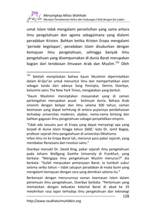 Menyingkap Mitos Wahhabi
           Menepis Pemahaman Keliru dan Hubungan Fiktif dengan bin Laden


umat Islam tidak mengalami perselisihan yang sama antara
ilmu pengetahuan dan agama sebagaimana yang dialami
peradaban Kristen. Bahkan ketika Kristen Eropa mengalami
‘periode kegelapan’, peradaban Islam disuburkan dengan
kemajuan ilmu pengetahuan, sehingga banyak ilmu
pengetahuan yang disempurnakan di dunia Barat merupakan
bagian dari terobosan ilmuwan Arab dan Muslim.156 Oleh

156
    Setelah menjelaskan bahwa kaum Muslimin diperintahkan
dalam Al-Qur’an untuk menuntut ilmu dan memperhatikan alam
sebagai tanda dari adanya Sang Pencipta, Dennis Overbye,
kolumnis sains The New York Times, mengatakan yang berkut:
“Kaum Muslimin menciptakan masyarakat yang di zaman
pertengahan merupakan pusat keilmuan dunia. Bahasa Arab
sinonim dengan belajar dan ilmu selama 500 tahun, zaman
keemasan yang dapat terhitung di antara pujiannya pendahuluan
terhadap universitas moderen, aljabar, nama-nama bintang dan
bahkan gagasan ilmu pengetahuan sebagai penyelidikan empiris.
‘Tidak ada sesuatu pun di Eropa yang dapat menyaingi apa yang
terjadi di dunia Islam hingga tahun 1600,’ kata Dr. Jamil Bagep,
profesor sejarah ilmu pengatahuan di universtas Oklahoma.
Infasi ilmu ini ke Eropa Barat lah, menurut para pakar sejarah, yang
membakar Renaisans dan revolusi sains.”
Overbye menukil Dr. David King, pakar sejarah ilmu pengetahuan
pada Johann Wolfgang Goethe University di Frankfurt, yang
berkata: “Mengapa ilmu pengetahuan Muslim menurun?” dia
berkata: “Itulah merpuakan pertanyaan Barat. Ia tumbuh subur
selama serbu tahun – tidak satupun peradaban di muka bumi yang
mengalami kemajuan dengan cara yang demikian selama itu.”
Berkenaan dengan menurunnya zaman keemasan Islam dalam
penemuan ilmu pengetahuan, Overbye berkata: “Pertemuan yang
memalukan dengan kekuatan kolonial Barat di abad ke 19
melahirkan rasa lapar terhadap ilmu pengetahuan dan teknologi
                                                                      128
http://www.raudhatulmuhibbin.org
 