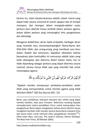 Menyingkap Mitos Wahhabi
          Menepis Pemahaman Keliru dan Hubungan Fiktif dengan bin Laden


karena itu, Islam keseluruhannya adalah sistem moral yang
dapat hadir secara universal di zaman apapun dan di tempat
manapun, dan larangan dalam mengada-adakan suatu
perkara baru (bid’ah) hanya terletak dalam perkara agama,
bukan dalam perkara yang menyangkut ilmu pengetahuan
dan teknologi.

Mengenai kebid’ahan aliran Qutb al-Qaidah, berbagai aliran
yang menolak atau menyimpampangkan Nama-Nama dan
Sifat-Sifat Allah, dan orang-orang yang membuat cara baru
dalam ibadah dan keimanan, dapatkan dikatakan bahwa
banyaknya jalan kontradiksi ini semuanya adalah jalan yang
telah ditetapkan dan diterima Allah? Dalam Islam, hal ini
tidak dipandang sebagai perkara yang dapat diterima secara
rasional, karena hanya Allah saja yang memiliki hak untuk
menetapkan agama:




“Apakah mereka mempunyai sembahan-sembahan selain
Allah yang mensyariatkan untuk mereka agama yang tidak
diizinkan Allah?” (QS Asy-Syuraa [42] : 21)

Barat, atau setidaknya, kekuatan ekonomi dan militer yang dapat
mereka hasilkan, kata para ilmuwan. Reformasi condong kepada
memodernisasi sistem pendidikan Timur untuk memasukkan ilmu
pengetahuan Barat dapat mengatakan bahwa dunia Muslim hanya
mengklaim kembali milik mereka, karena dunia Barat mewarisi ilmu
                                                           -pent
dari dunia Islam untuk memulai (ilmu pengetahuan mereaka ).
(How Islam Won, and Lost, The Lead in Science, Dennis Overbye,
The New York Times, 30 Oktober 2001).
                                                                     129
http://www.raudhatulmuhibbin.org
 