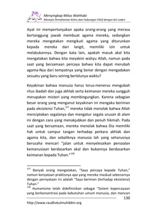Menyingkap Mitos Wahhabi
          Menepis Pemahaman Keliru dan Hubungan Fiktif dengan bin Laden


Ayat ini mempertanyakan apaka orang-orang yang merasa
bertanggung jawab membuat agama mereka, sedangkan
mereka mengatakan mengikuti agama yang diturunkan
kepada mereka dari langit, memiliki izin untuk
melakukannya. Dengan kata lain, apakah masuk akal kita
mengatakan bahwa kita meyakini wahyu Allah, namun pada
saat yang bersamaan percaya bahwa kita dapat merubah
agama-Nya dari tempatnya yang benar dengan mengadakan
sesuatu yang baru seiring berlalunya waktu?

Keyakinan bahwa manusia harus terus-menerus mengubah
ritus ibadah dan juga akhlak serta keimanan mereka sungguh
merupakan misteri yang membingungkan. Karena sebagian
besar orang yang menganut keyakinan ini mengaku beriman
pada eksistensi Tuhan,157 mereka tidak menolak bahwa Allah
menciptakan segalanya dan mengatur segala urusan di alam
ini dengan cara yang menakjubkan dan penuh hikmah. Pada
saat yang bersamaan, mereka menolak bahwa Dia memiliki
hak untuk campur tangan terhadap perkara akhlak dan
agama kita, dan sebaliknya manusia lah yang seharusnya
berusaha mencari “jalan untuk menyelesaikan persoalan
kemanusiaan berdasarkan akal dan bukannya berdasarkan
keimanan kepada Tuhan.”158


157
    Banyak orang mengatakan, “Saya percaya kepada Tuhan,”
namun kenyataan praktisnya apa yang mereka maskud sebenarnya
dengan pernyataan ini adalah “Saya beriman (terhadap eksistensi)
Tuhan.”
158
    Humanisme telah didefinisikan sebagai “Sistem kepercayaan
yang berkonsentrasi pada kebutuhan umum manusia, dan mencari
                                                                     130
http://www.raudhatulmuhibbin.org
 