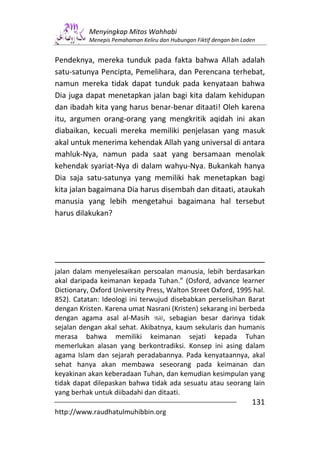 Menyingkap Mitos Wahhabi
           Menepis Pemahaman Keliru dan Hubungan Fiktif dengan bin Laden


Pendeknya, mereka tunduk pada fakta bahwa Allah adalah
satu-satunya Pencipta, Pemelihara, dan Perencana terhebat,
namun mereka tidak dapat tunduk pada kenyataan bahwa
Dia juga dapat menetapkan jalan bagi kita dalam kehidupan
dan ibadah kita yang harus benar-benar ditaati! Oleh karena
itu, argumen orang-orang yang mengkritik aqidah ini akan
diabaikan, kecuali mereka memiliki penjelasan yang masuk
akal untuk menerima kehendak Allah yang universal di antara
mahluk-Nya, namun pada saat yang bersamaan menolak
kehendak syariat-Nya di dalam wahyu-Nya. Bukankah hanya
Dia saja satu-satunya yang memiliki hak menetapkan bagi
kita jalan bagaimana Dia harus disembah dan ditaati, ataukah
manusia yang lebih mengetahui bagaimana hal tersebut
harus dilakukan?




jalan dalam menyelesaikan persoalan manusia, lebih berdasarkan
akal daripada keimanan kepada Tuhan.” (Osford, advance learner
Dictionary, Oxford University Press, Walton Street Oxford, 1995 hal.
852). Catatan: Ideologi ini terwujud disebabkan perselisihan Barat
dengan Kristen. Karena umat Nasrani (Kristen) sekarang ini berbeda
dengan agama asal al-Masih         , sebagian besar darinya tidak
sejalan dengan akal sehat. Akibatnya, kaum sekularis dan humanis
merasa bahwa memiliki keimanan sejati kepada Tuhan
memerlukan alasan yang berkontradiksi. Konsep ini asing dalam
agama Islam dan sejarah peradabannya. Pada kenyataannya, akal
sehat hanya akan membawa seseorang pada keimanan dan
keyakinan akan keberadaan Tuhan, dan kemudian kesimpulan yang
tidak dapat dilepaskan bahwa tidak ada sesuatu atau seorang lain
yang berhak untuk diibadahi dan ditaati.
                                                                      131
http://www.raudhatulmuhibbin.org
 