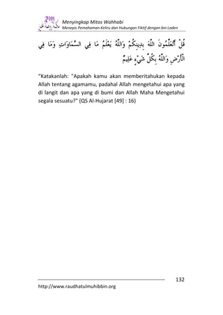 Menyingkap Mitos Wahhabi
         Menepis Pemahaman Keliru dan Hubungan Fiktif dengan bin Laden




“Katakanlah: "Apakah kamu akan memberitahukan kepada
Allah tentang agamamu, padahal Allah mengetahui apa yang
di langit dan apa yang di bumi dan Allah Maha Mengetahui
segala sesuatu?" (QS Al-Hujarat [49] : 16)




                                                                    132
http://www.raudhatulmuhibbin.org
 