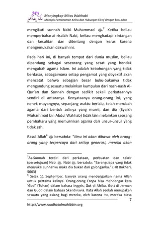 Menyingkap Mitos Wahhabi
          Menepis Pemahaman Keliru dan Hubungan Fiktif dengan bin Laden


mengikuti sunnah Nabi Muhammad s.7 Ketika beliau
memperbaharui risalah Nabi, beliau menghadapi rintangan
dan kesulitan dan ditentang dengan keras karena
mengemukakan dakwah ini.

Pada hari ini, di banyak tempat dari dunia muslim, beliau
dipandang sebagai seseorang yang sesat yang hendak
mengubah agama Islam. Ini adalah kebohongan yang tidak
berdasar, sebagaimana setiap pengamat yang obyektif akan
mencatat bahwa sebagian besar buku-bukunya tidak
mengandung sesuatu melainkan kumpulan dari nash-nash Al-
Qur’an dan Sunnah dengan sedikit sekali perkataannya
sendiri di antaranya. Kenyataanya orang-orang ini, yang
nenek moyangnya, sepanjang waktu berlalu, telah merubah
agama dari bentuk aslinya yang murni, dan dia (Syaikh
Muhammad bin Abdul Wahhab) tidak lain melainkan seorang
pembaharu yang memurnikan agama dari unsur-unsur yang
tidak sah.

Rasul Allah8 s bersabda: “Ilmu ini akan dibawa oleh orang-
orang yang terpercaya dari setiap generasi, mereka akan


7
 As-Sunnah terdiri dari perkataan, perbuatan dan takrir
(persetujuan) Nabi n. Nabi n. bersabda: “Barangsiapa yang tidak
menyukai sunnahku maka dia bukan dari golonganku.” (HR Bukhari,
5063)
8
  Sejak 11 September, banyak orang mendengarkan nama Allah
untuk pertama kalinya. Orang-orang Eropa bisa mendengar kata
‘God” (Tuhan) dalam bahasa Inggris, Got di Afrika, Gott di Jerman
dan Gudd dalam bahasa Skandinavia. Kata Allah seolah merupakan
sesuatu yang asiang bagi mereka, oleh karena itu, mereka biasa
                                                                          7
http://www.raudhatulmuhibbin.org
 