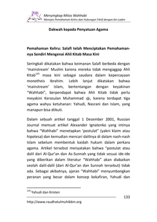 Menyingkap Mitos Wahhabi
             Menepis Pemahaman Keliru dan Hubungan Fiktif dengan bin Laden


                Dakwah kepada Penyatuan Agama



Pemahaman Keliru: Salafi telah Menciptakan Pemahaman-
nya Sendiri Mengenai Ahli Kitab Masa Kini

Seringkali dikatakan bahwa keimanan Salafi berbeda dengan
‘mainstream’ Muslim karena mereka tidak mengaggap Ahli
Kitab159 masa kini sebagai saudara dalam kepercayaan
monotheis Ibrahim. Lebih lanjut dikatakan bahwa
‘mainstream’ Islam, bertentangan dengan keyakinan
“Wahhabi”, berpendapat bahwa Ahli Kitab tidak perlu
meyakini Kerasulan Muhammad s, karena terdapat tiga
agama wahyu ketuhanan: Yahudi, Nasrani dan Islam, yang
manapun bisa diikuti.

Dalam sebuah artikel tanggal 1 Desember 2001, Russian
Journal memuat artikel Alexander Ignatenko yang intinya
bahwa “Wahhabi” menetapkan ‘postulat” (yakni klaim atau
hipotesa) dan kemudian mencari dalilnya di dalam nash-nash
Islam sebelum membentuk kaidah hukum dalam perkara
agama. Artikel tersebut menyatakan bahwa “postulat atau
dalil dari Al-Qur’an dan As-Sunnah yang tidak sesuai ide-ide
yang diberikan dalam literatur “Wahhabi” akan diabaikan
seolah dalil-dalil (dari Al-Qur’an dan Sunnah tersebut) tidak
ada. Sebagai akibatnya, ajaran “Wahhabi” menyumbangkan
peranan yang besar dalam konsep kekafiran, Yahudi dan


159
      Yahudi dan Kristen
                                                                        133
http://www.raudhatulmuhibbin.org
 